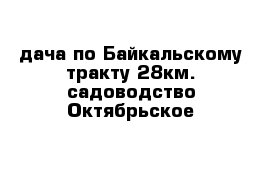 дача по Байкальскому тракту 28км. садоводство Октябрьское